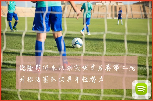 德隆期待米切尔突破季后赛第二轮并称活塞队仍具年轻潜力