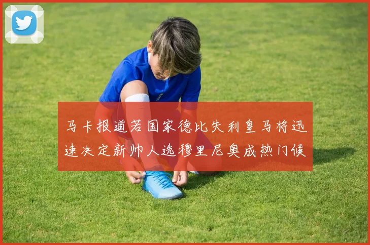 马卡报道若国家德比失利皇马将迅速决定新帅人选穆里尼奥成热门候选