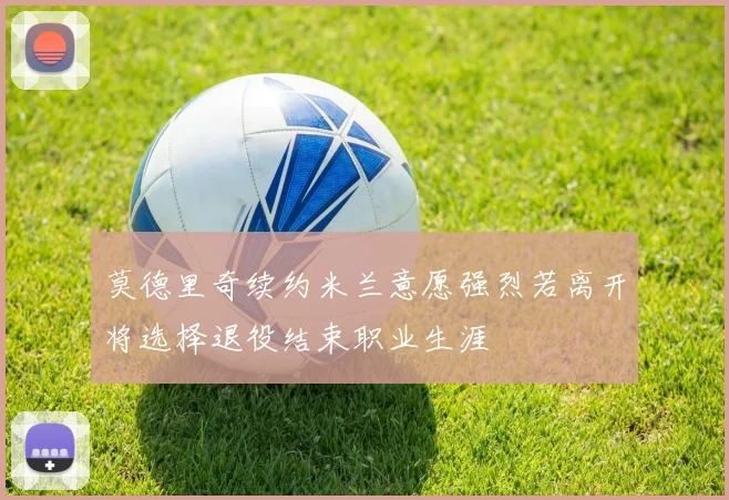 莫德里奇续约米兰意愿强烈若离开将选择退役结束职业生涯