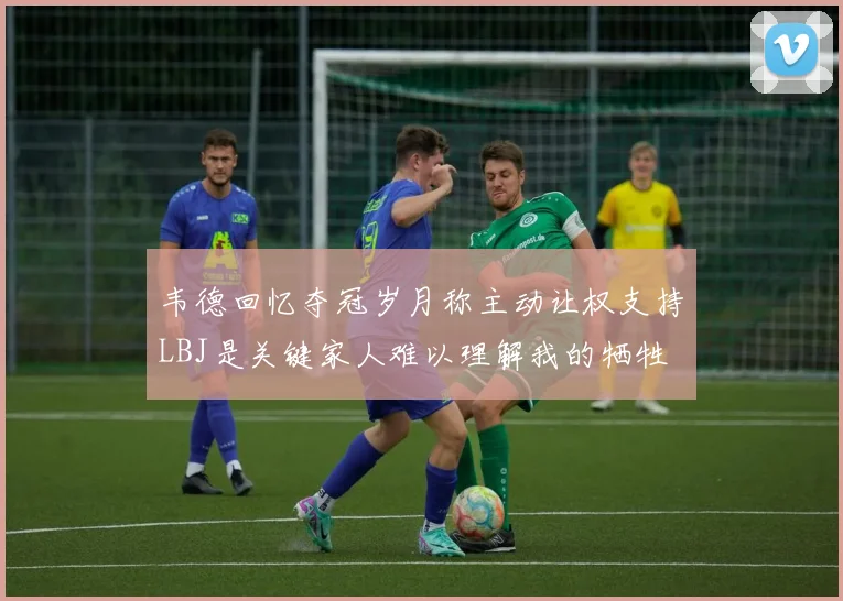 韦德回忆夺冠岁月称主动让权支持LBJ是关键家人难以理解我的牺牲