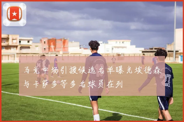 马竞中场引援候选名单曝光埃德森与卡萨多等多名球员在列