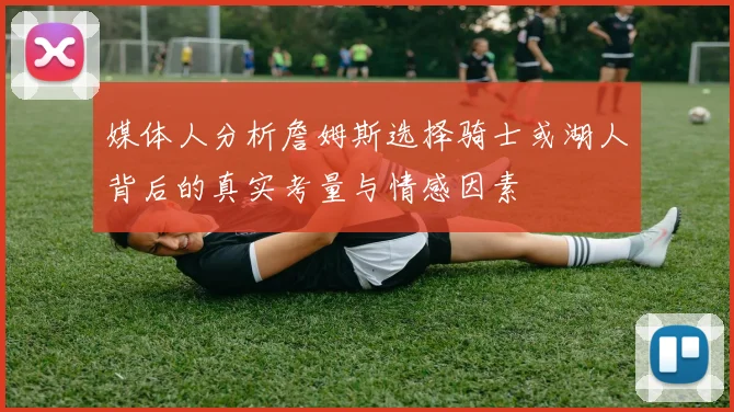 媒体人分析詹姆斯选择骑士或湖人背后的真实考量与情感因素