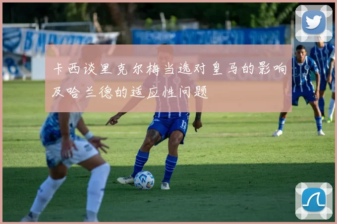 卡西谈里克尔梅当选对皇马的影响及哈兰德的适应性问题