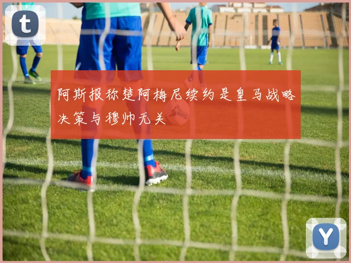 阿斯报称楚阿梅尼续约是皇马战略决策与穆帅无关