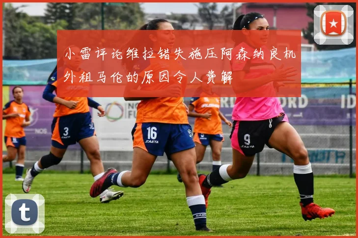 小雷评论维拉错失施压阿森纳良机外租马伦的原因令人费解