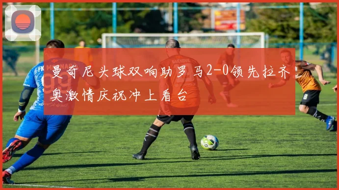 曼奇尼头球双响助罗马2-0领先拉齐奥激情庆祝冲上看台