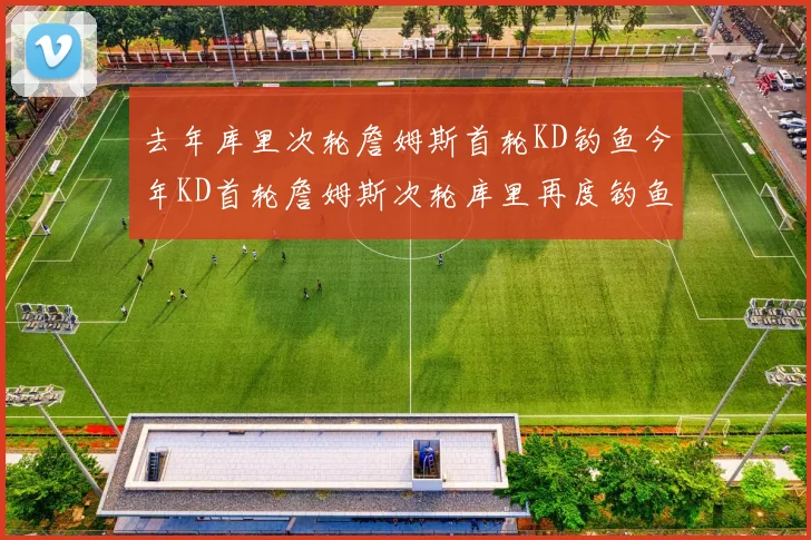 去年库里次轮詹姆斯首轮KD钓鱼今年KD首轮詹姆斯次轮库里再度钓鱼的奇妙对比