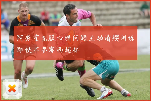 阿劳霍克服心理问题主动请缨训练即使不参赛西超杯