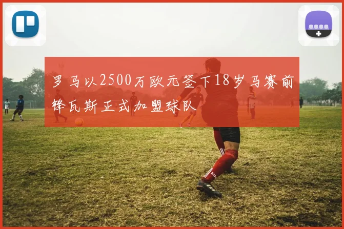 罗马以2500万欧元签下18岁马赛前锋瓦斯正式加盟球队