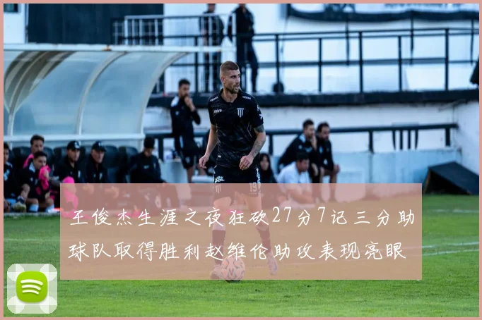 王俊杰生涯之夜狂砍27分7记三分助球队取得胜利赵维伦助攻表现亮眼