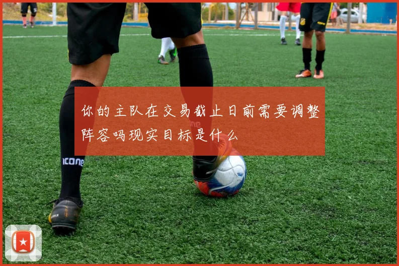 你的主队在交易截止日前需要调整阵容吗现实目标是什么