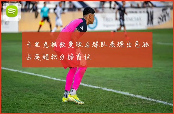 卡里克执教曼联后球队表现出色独占英超积分榜首位
