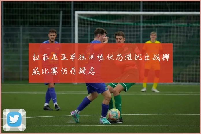 拉菲尼亚单独训练状态堪忧出战挪威比赛仍存疑虑