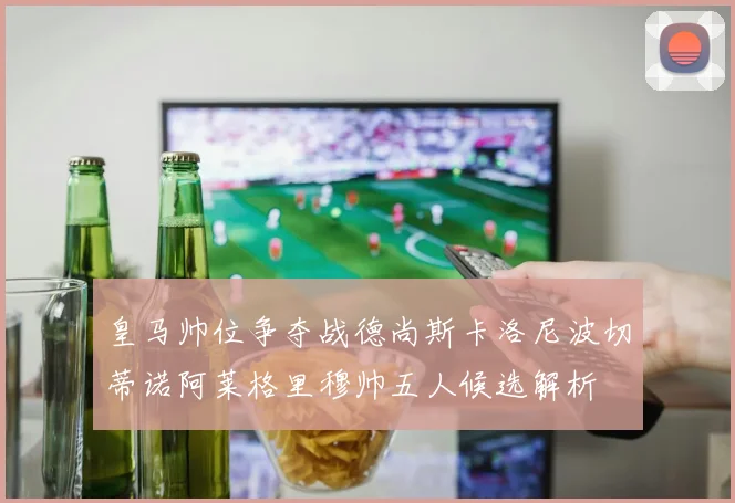 皇马帅位争夺战德尚斯卡洛尼波切蒂诺阿莱格里穆帅五人候选解析